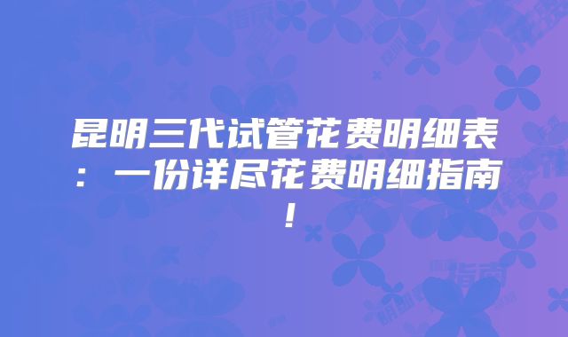 昆明三代试管花费明细表：一份详尽花费明细指南！
