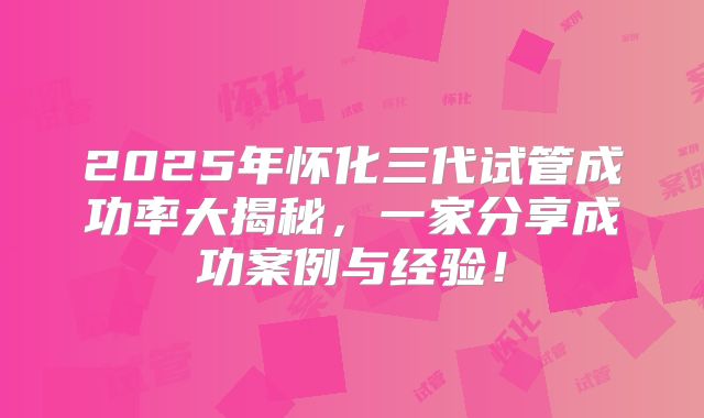 2025年怀化三代试管成功率大揭秘，一家分享成功案例与经验！