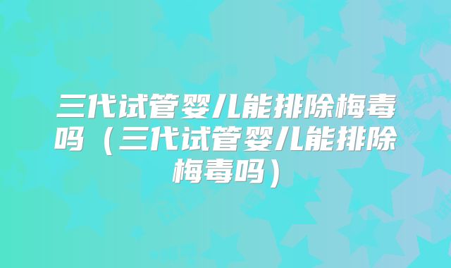 三代试管婴儿能排除梅毒吗（三代试管婴儿能排除梅毒吗）