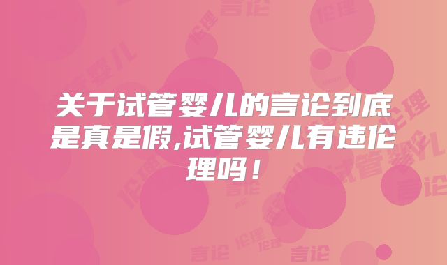关于试管婴儿的言论到底是真是假,试管婴儿有违伦理吗!