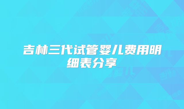 吉林三代试管婴儿费用明细表分享