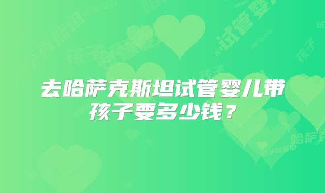 去哈萨克斯坦试管婴儿带孩子要多少钱？