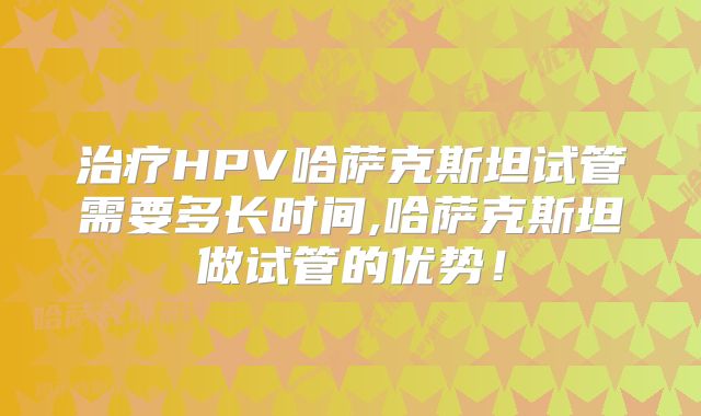 治疗HPV哈萨克斯坦试管需要多长时间,哈萨克斯坦做试管的优势！