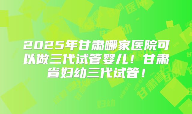 2025年甘肃哪家医院可以做三代试管婴儿！甘肃省妇幼三代试管！