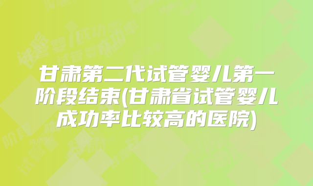 甘肃第二代试管婴儿第一阶段结束(甘肃省试管婴儿成功率比较高的医院)