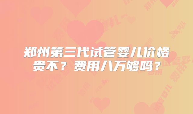 郑州第三代试管婴儿价格贵不?费用八万够吗?