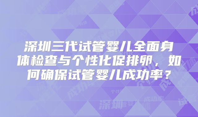 深圳三代试管婴儿全面身体检查与个性化促排卵，如何确保试管婴儿成功率？