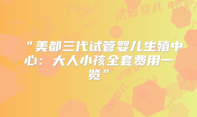 “美都三代试管婴儿生殖中心:大人小孩全套费用一览”
