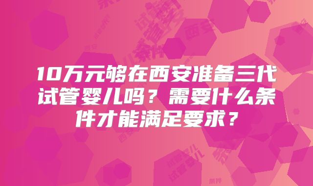 10万元够在西安准备三代试管婴儿吗？需要什么条件才能满足要求？