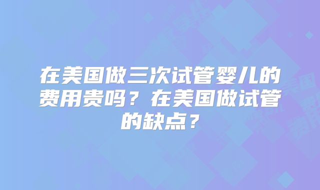 在美国做三次试管婴儿的费用贵吗？在美国做试管的缺点？