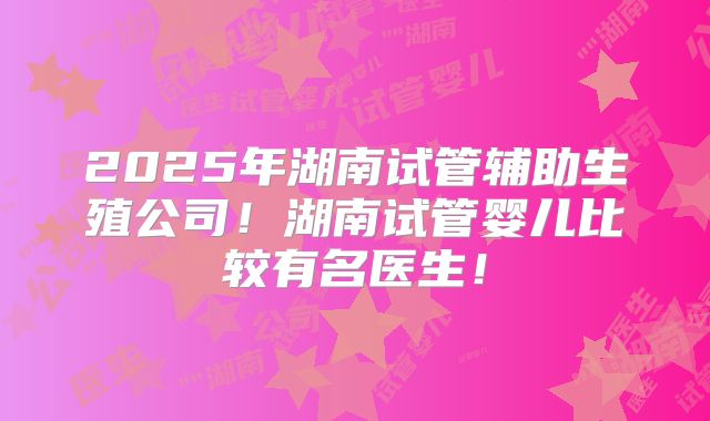 2025年湖南试管辅助生殖公司!湖南试管婴儿比较有名医生!