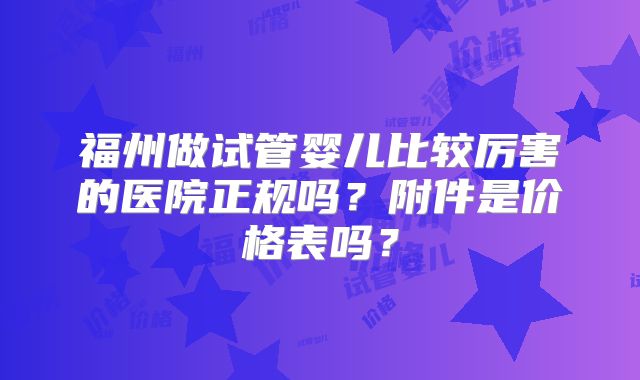 福州做试管婴儿比较厉害的医院正规吗？附件是价格表吗？