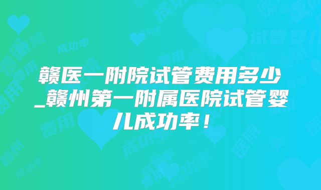 赣医一附院试管费用多少_赣州第一附属医院试管婴儿成功率！