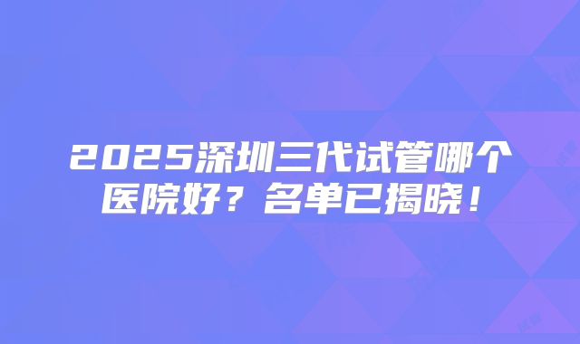 2025深圳三代试管哪个医院好？名单已揭晓！