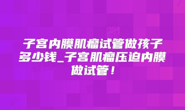 子宫内膜肌瘤试管做孩子多少钱_子宫肌瘤压迫内膜做试管！