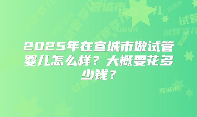 2025年在宣城市做试管婴儿怎么样？大概要花多少钱？