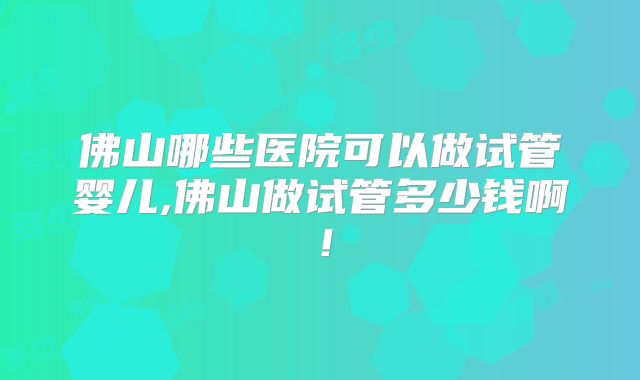 佛山哪些医院可以做试管婴儿,佛山做试管多少钱啊！