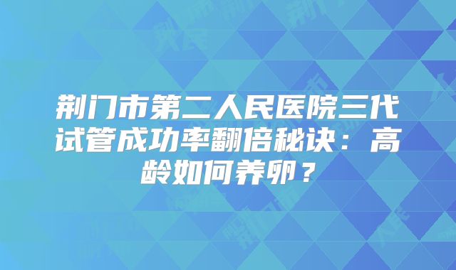 荆门市第二人民医院三代试管成功率翻倍秘诀:高龄如何养卵?