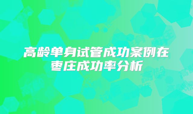 高龄单身试管成功案例在枣庄成功率分析