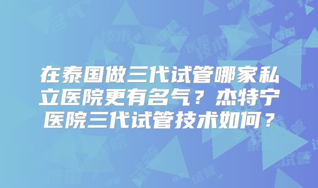 在泰国做三代试管哪家私立医院更有名气？杰特宁医院三代试管技术如何？