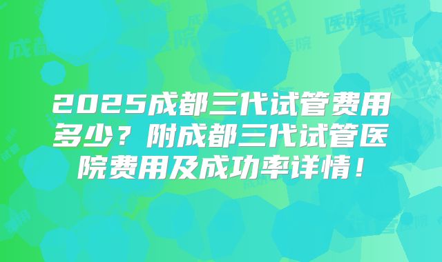 2025成都三代试管费用多少？附成都三代试管医院费用及成功率详情！