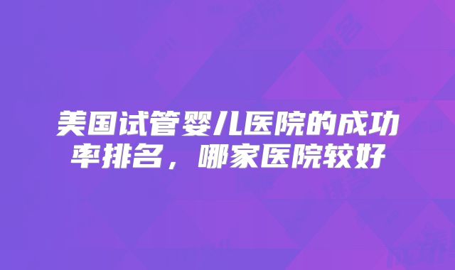 美国试管婴儿医院的成功率排名，哪家医院较好