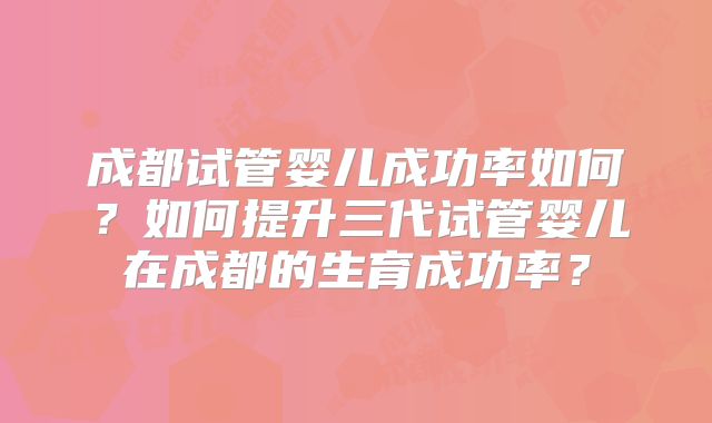 成都试管婴儿成功率如何？如何提升三代试管婴儿在成都的生育成功率？