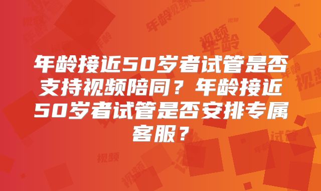 年龄接近50岁者试管是否支持视频陪同？年龄接近50岁者试管是否安排专属客服？