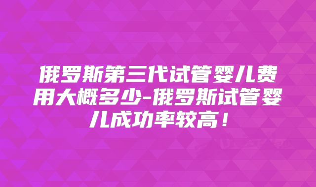 俄罗斯第三代试管婴儿费用大概多少-俄罗斯试管婴儿成功率较高!