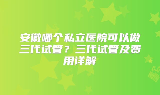 安徽哪个私立医院可以做三代试管？三代试管及费用详解