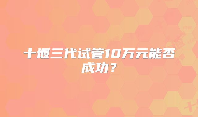 十堰三代试管10万元能否成功？