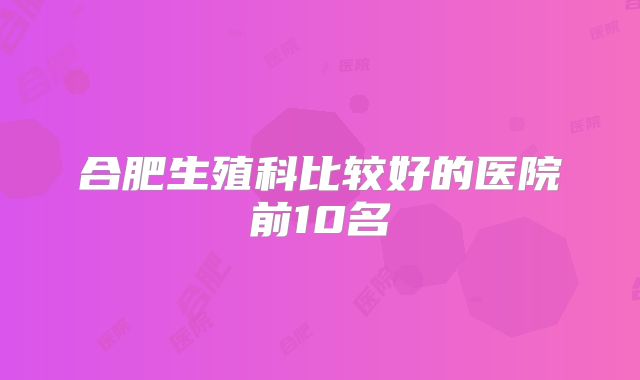 合肥生殖科比较好的医院前10名