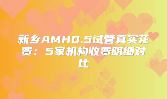 新乡AMH0.5试管真实花费：5家机构收费明细对比
