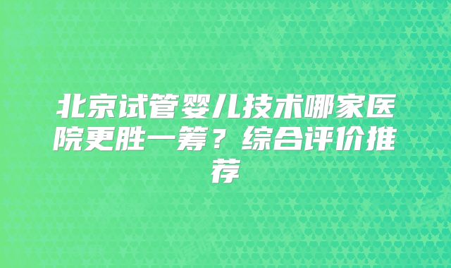 北京试管婴儿技术哪家医院更胜一筹?综合评价推荐