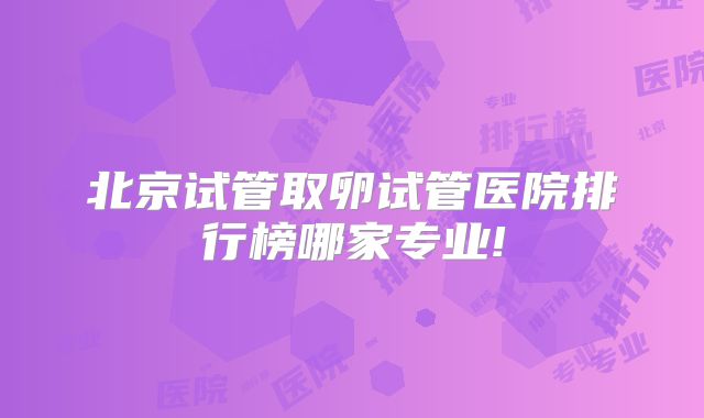 北京试管取卵试管医院排行榜哪家专业!