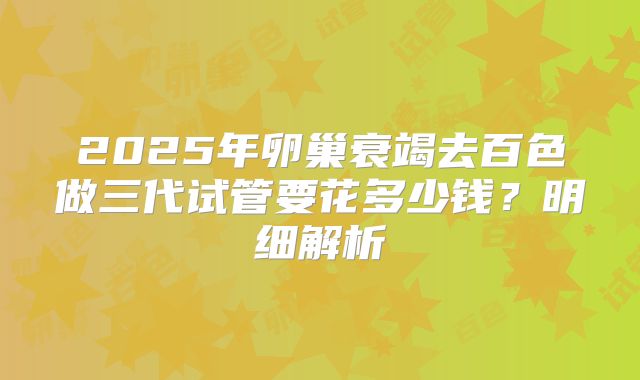 2025年卵巢衰竭去百色做三代试管要花多少钱？明细解析