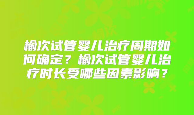 榆次试管婴儿治疗周期如何确定？榆次试管婴儿治疗时长受哪些因素影响？