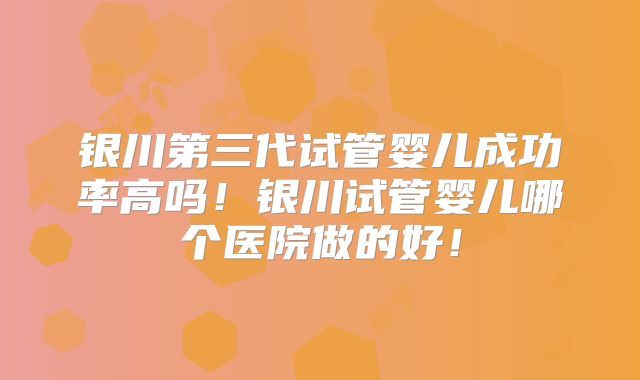 银川第三代试管婴儿成功率高吗！银川试管婴儿哪个医院做的好！