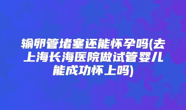 输卵管堵塞还能怀孕吗(去上海长海医院做试管婴儿能成功怀上吗)