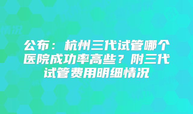 公布：杭州三代试管哪个医院成功率高些？附三代试管费用明细情况