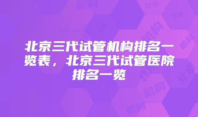 北京三代试管机构排名一览表，北京三代试管医院排名一览