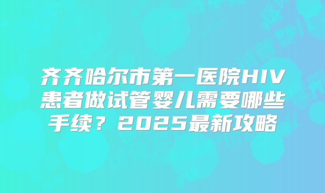 齐齐哈尔市第一医院HIV患者做试管婴儿需要哪些手续？2025最新攻略