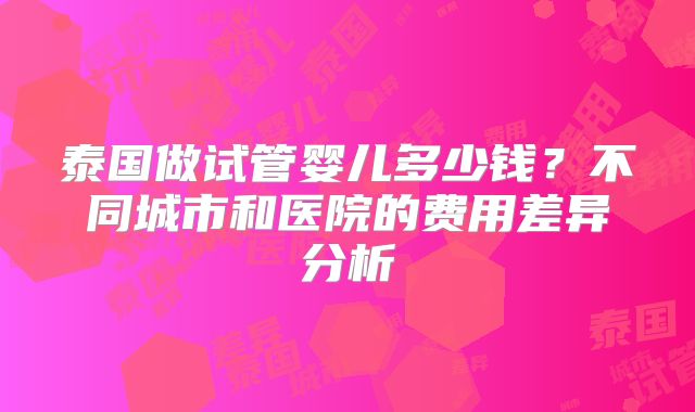 泰国做试管婴儿多少钱？不同城市和医院的费用差异分析