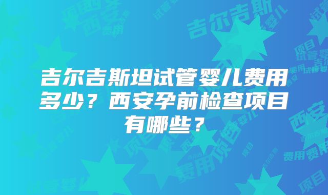 吉尔吉斯坦试管婴儿费用多少？西安孕前检查项目有哪些？