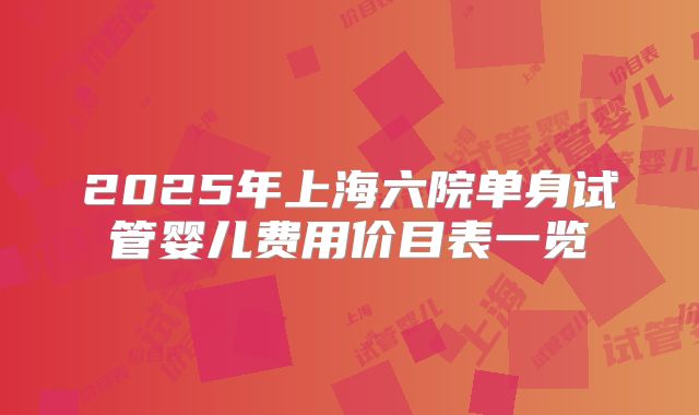 2025年上海六院单身试管婴儿费用价目表一览