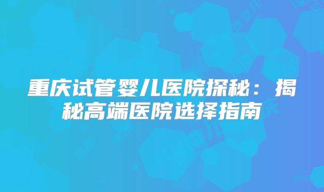 重庆试管婴儿医院探秘：揭秘高端医院选择指南