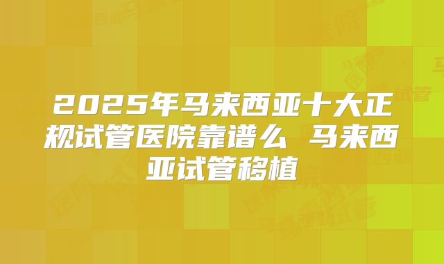 2025年马来西亚十大正规试管医院靠谱么 马来西亚试管移植