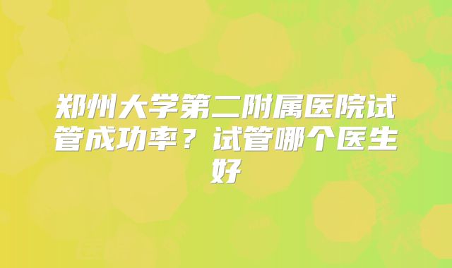 郑州大学第二附属医院试管成功率？试管哪个医生好