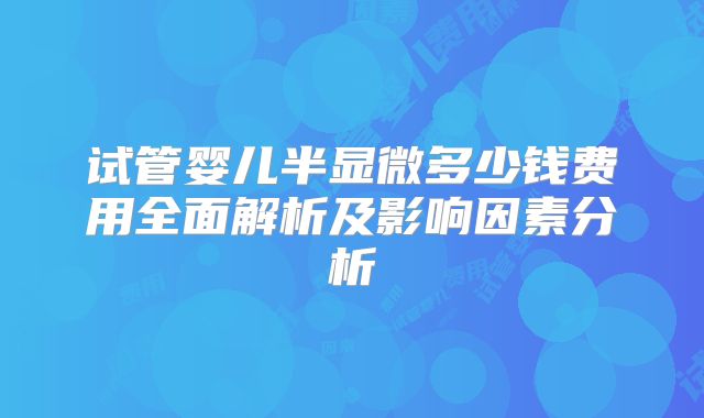 试管婴儿半显微多少钱费用全面解析及影响因素分析