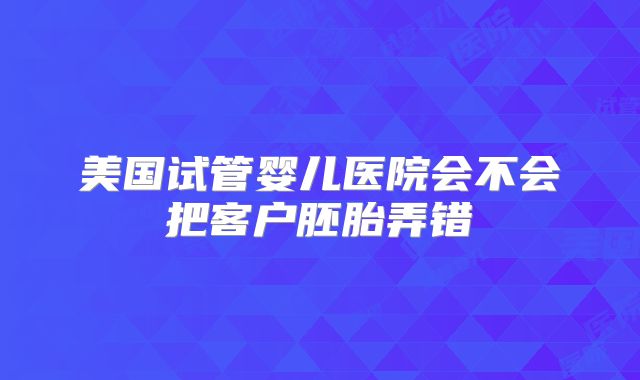 美国试管婴儿医院会不会把客户胚胎弄错